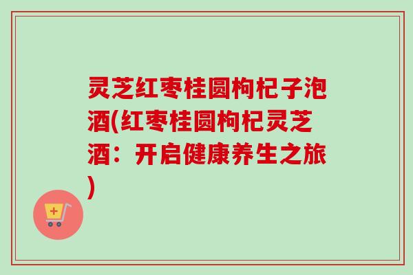 灵芝红枣桂圆枸杞子泡酒(红枣桂圆枸杞灵芝酒:开启健康养生之旅) 灵芝红枣桂圆枸杞子泡酒(红枣桂圆枸杞灵芝酒:开启健康养生之旅)