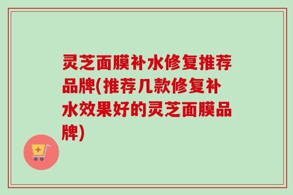 灵芝面膜补水修复推荐品牌(推荐几款修复补水效果好的灵芝面膜品牌)