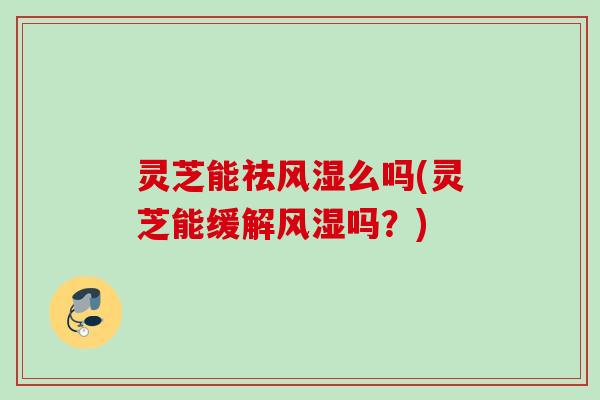 灵芝能祛风湿么吗(灵芝能缓解风湿吗？)