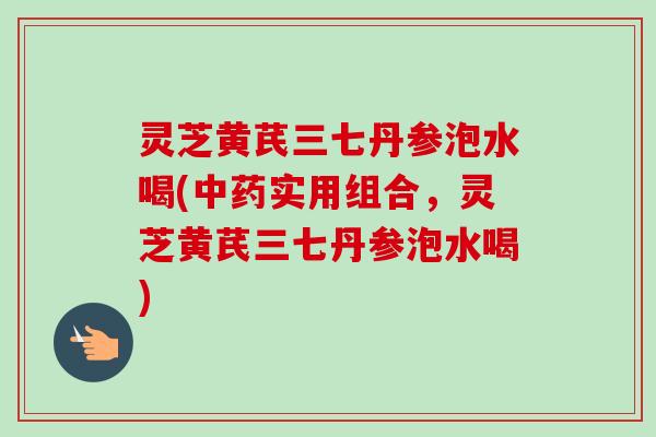 灵芝黄芪三七丹参泡水喝(实用组合,灵芝黄芪三七丹参泡水喝) 灵芝黄芪三七丹参泡水喝(实用组合,灵芝黄芪三七丹参泡水喝)