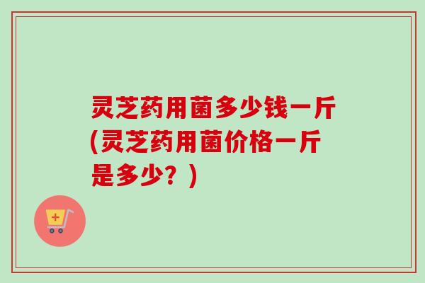 灵芝药用菌多少钱一斤(灵芝药用菌价格一斤是多少？)