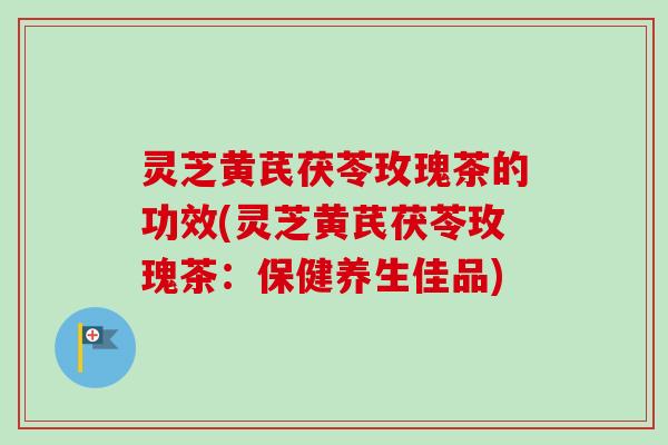 灵芝黄芪茯苓玫瑰茶的功效(灵芝黄芪茯苓玫瑰茶：保健养生佳品)
