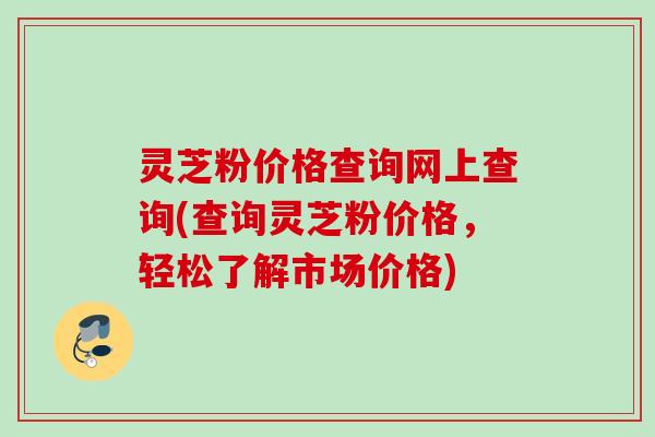 灵芝粉价格查询网上查询(查询灵芝粉价格,轻松了解市场价格) 灵芝粉价格查询网上查询(查询灵芝粉价格,轻松了解市场价格)