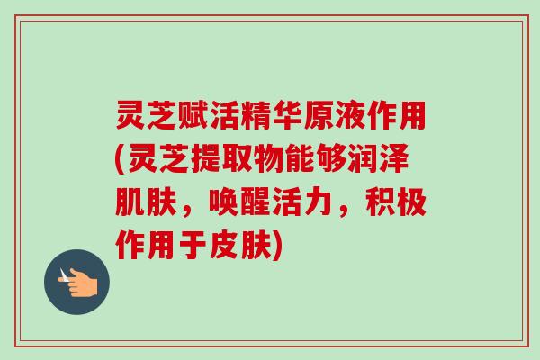 灵芝赋活精华原液作用(灵芝提取物能够润泽，唤醒活力，积极作用于)
