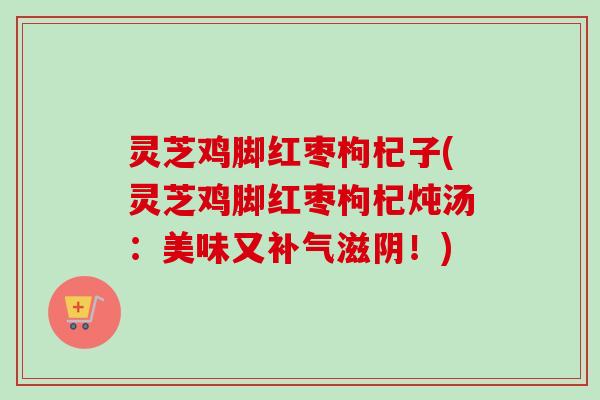 灵芝鸡脚红枣枸杞子(灵芝鸡脚红枣枸杞炖汤:美味又滋阴!) 灵芝鸡脚红枣枸杞子(灵芝鸡脚红枣枸杞炖汤:美味又滋阴!)