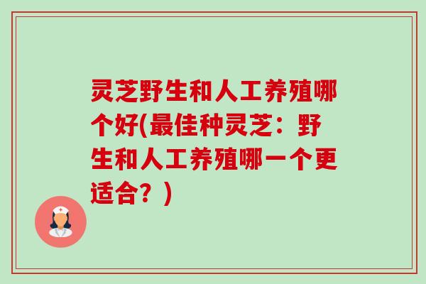 灵芝野生和人工养殖哪个好(佳种灵芝:野生和人工养殖哪一个更适合?) 灵芝野生和人工养殖哪个好(佳种灵芝:野生和人工养殖哪一个更适合?)