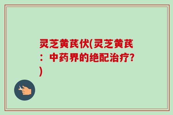 灵芝黄芪伏(灵芝黄芪：界的绝配？)