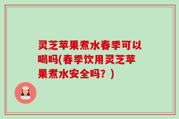 灵芝苹果煮水春季可以喝吗(春季饮用灵芝苹果煮水安全吗?) 灵芝苹果煮水春季可以喝吗(春季饮用灵芝苹果煮水安全吗?)