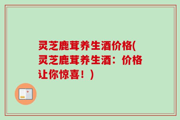 灵芝鹿茸养生酒价格(灵芝鹿茸养生酒:价格让你惊喜!) 灵芝鹿茸养生酒价格(灵芝鹿茸养生酒:价格让你惊喜!)