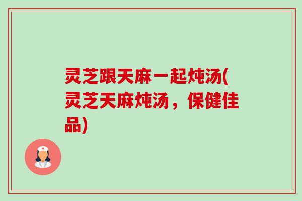 灵芝跟天麻一起炖汤(灵芝天麻炖汤，保健佳品)
