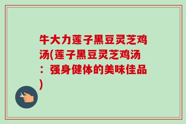 牛大力莲子黑豆灵芝鸡汤(莲子黑豆灵芝鸡汤:强身健体的美味佳品) 牛大力莲子黑豆灵芝鸡汤(莲子黑豆灵芝鸡汤:强身健体的美味佳品)