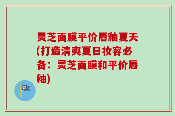 灵芝面膜平价唇釉夏天(打造清爽夏日妆容必备:灵芝面膜和平价唇釉) 灵芝面膜平价唇釉夏天(打造清爽夏日妆容必备:灵芝面膜和平价唇釉)