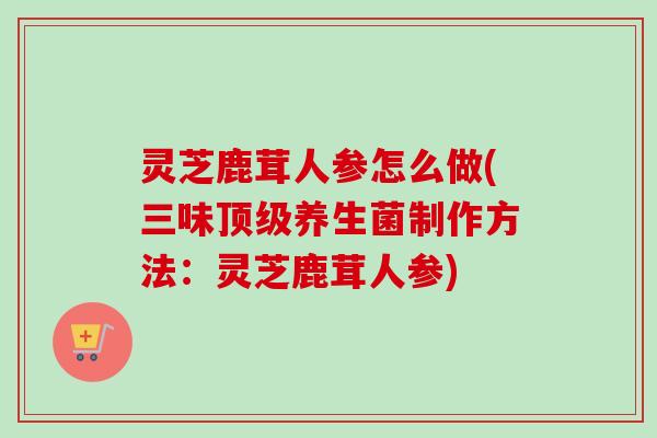 灵芝鹿茸人参怎么做(三味养生菌制作方法:灵芝鹿茸人参) 灵芝鹿茸人参怎么做(三味养生菌制作方法:灵芝鹿茸人参)