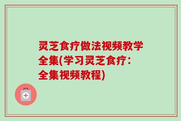 灵芝食疗做法视频教学全集(学习灵芝食疗:全集视频教程) 灵芝食疗做法视频教学全集(学习灵芝食疗:全集视频教程)