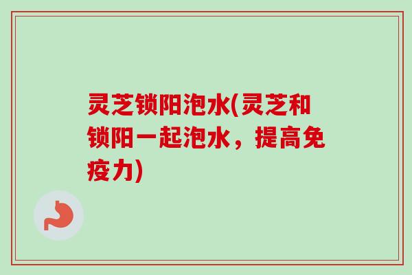 灵芝锁阳泡水(灵芝和锁阳一起泡水,提高免疫力) 灵芝锁阳泡水(灵芝和锁阳一起泡水,提高免疫力)