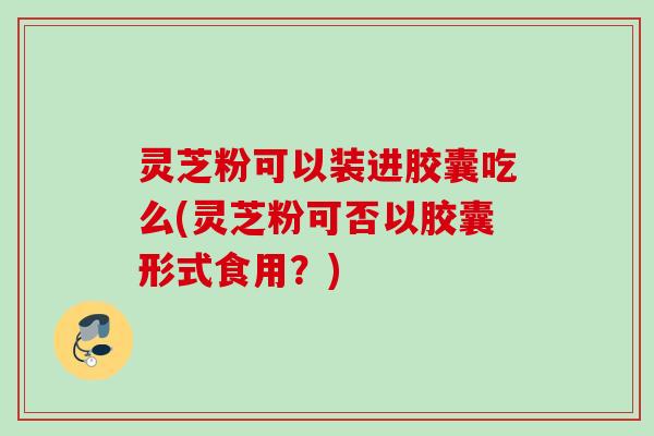 灵芝粉可以装进胶囊吃么(灵芝粉可否以胶囊形式食用?) 灵芝粉可以装进胶囊吃么(灵芝粉可否以胶囊形式食用?)