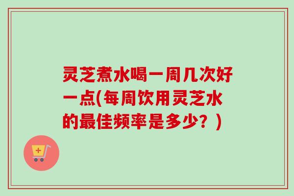 灵芝煮水喝一周几次好一点(每周饮用灵芝水的佳频率是多少?) 灵芝煮水喝一周几次好一点(每周饮用灵芝水的佳频率是多少?)
