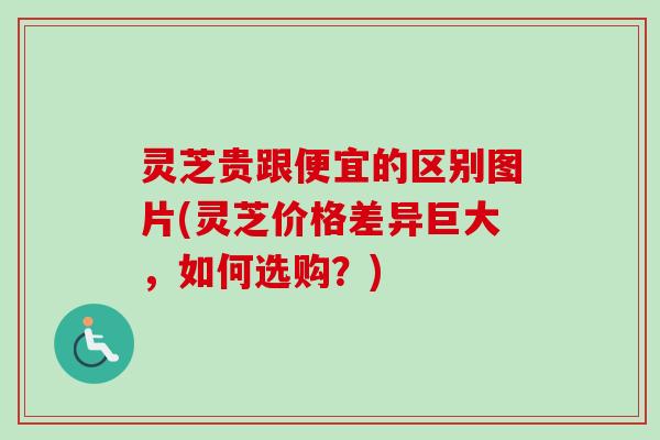 灵芝贵跟便宜的区别图片(灵芝价格差异巨大，如何选购？)