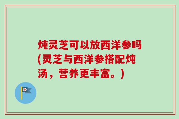 炖灵芝可以放西洋参吗(灵芝与西洋参搭配炖汤，营养更丰富。)