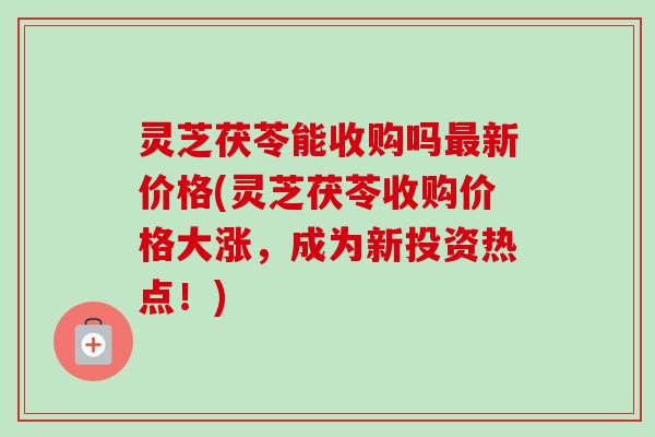 灵芝茯苓能收购吗新价格(灵芝茯苓收购价格大涨,成为新投资热点!) 灵芝茯苓能收购吗新价格(灵芝茯苓收购价格大涨,成为新投资热点!)
