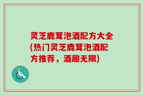 灵芝鹿茸泡酒配方大全(热门灵芝鹿茸泡酒配方推荐,酒趣无限) 灵芝鹿茸泡酒配方大全(热门灵芝鹿茸泡酒配方推荐,酒趣无限)