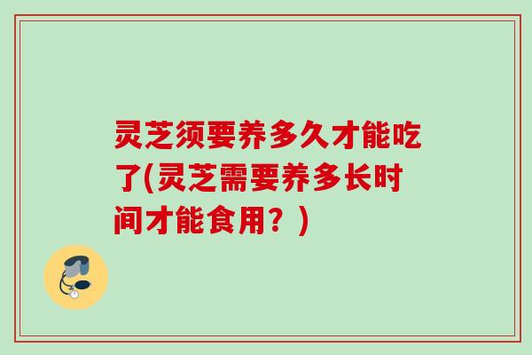 灵芝须要养多久才能吃了(灵芝需要养多长时间才能食用?) 灵芝须要养多久才能吃了(灵芝需要养多长时间才能食用?)