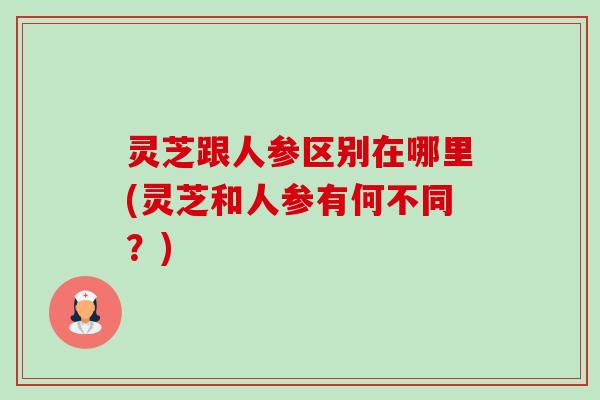 灵芝跟人参区别在哪里(灵芝和人参有何不同？)