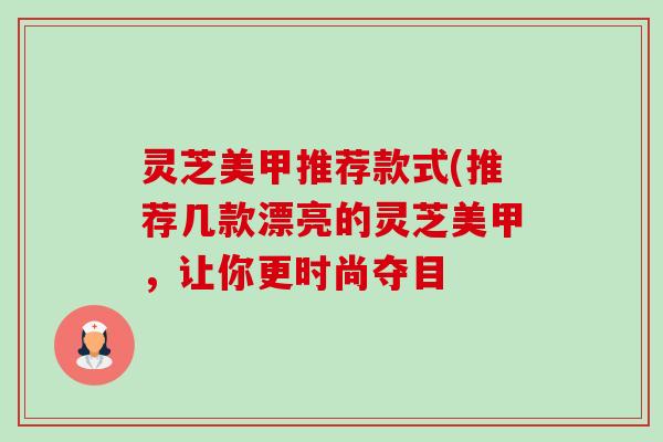灵芝美甲推荐款式(推荐几款漂亮的灵芝美甲,让你更时尚夺目 灵芝美甲推荐款式(推荐几款漂亮的灵芝美甲,让你更时尚夺目