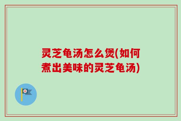 灵芝龟汤怎么煲(如何煮出美味的灵芝龟汤) 灵芝龟汤怎么煲(如何煮出美味的灵芝龟汤)