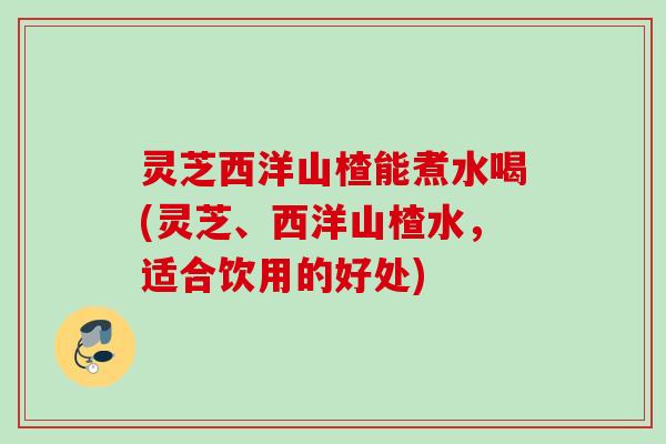 灵芝西洋山楂能煮水喝(灵芝、西洋山楂水，适合饮用的好处)