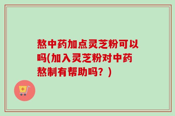 熬加点灵芝粉可以吗(加入灵芝粉对熬制有帮助吗？)