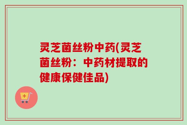 灵芝菌丝粉(灵芝菌丝粉：材提取的健康保健佳品)