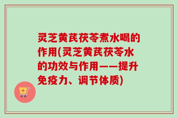 灵芝黄芪茯苓煮水喝的作用(灵芝黄芪茯苓水的功效与作用——提升免疫力、调节体质)