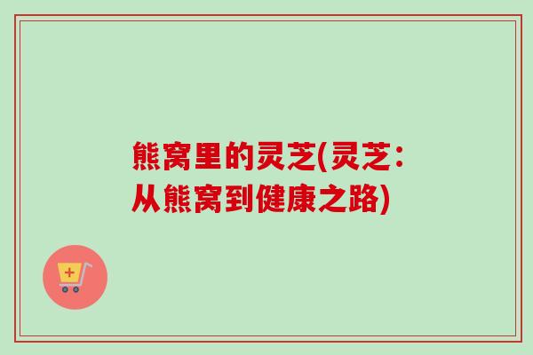 熊窝里的灵芝(灵芝：从熊窝到健康之路)