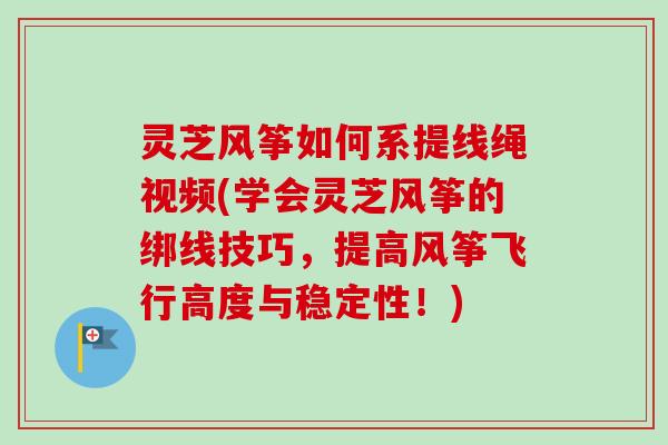 灵芝风筝如何系提线绳视频(学会灵芝风筝的绑线技巧,提高风筝飞行高度与稳定性!) 灵芝风筝如何系提线绳视频(学会灵芝风筝的绑线技巧,提高风筝飞行高度与稳定性!)