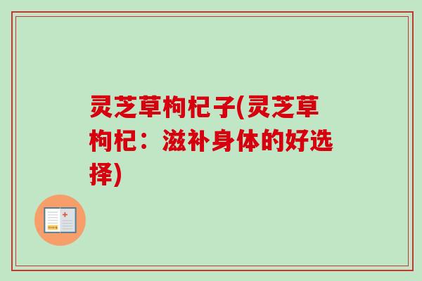 灵芝草枸杞子(灵芝草枸杞：滋补身体的好选择)