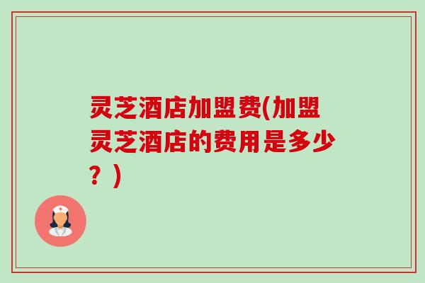 灵芝酒店加盟费(加盟灵芝酒店的费用是多少？)