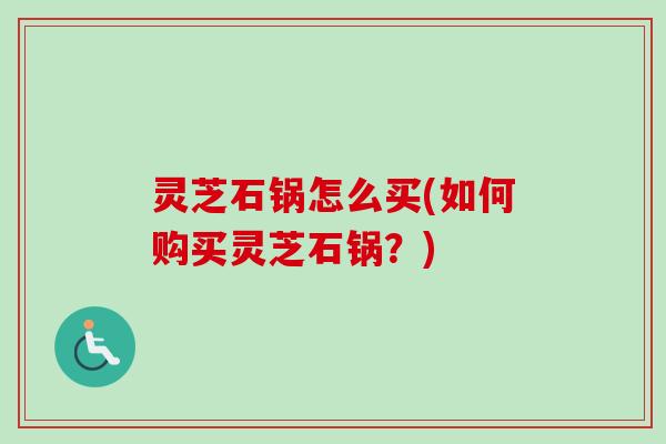 灵芝石锅怎么买(如何购买灵芝石锅?) 灵芝石锅怎么买(如何购买灵芝石锅?)