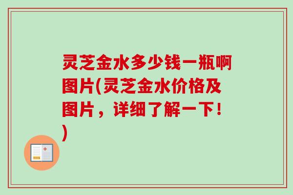灵芝金水多少钱一瓶啊图片(灵芝金水价格及图片，详细了解一下！)
