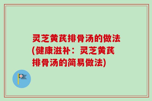 灵芝黄芪排骨汤的做法(健康滋补:灵芝黄芪排骨汤的简易做法) 灵芝黄芪排骨汤的做法(健康滋补:灵芝黄芪排骨汤的简易做法)