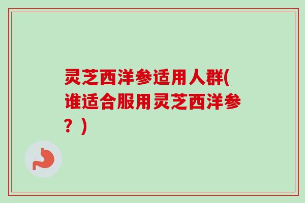 灵芝西洋参适用人群(谁适合服用灵芝西洋参？)