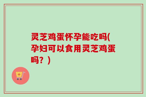 灵芝鸡蛋怀孕能吃吗(孕妇可以食用灵芝鸡蛋吗?) 灵芝鸡蛋怀孕能吃吗(孕妇可以食用灵芝鸡蛋吗?)