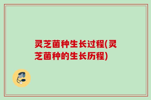 灵芝菌种生长过程(灵芝菌种的生长历程)