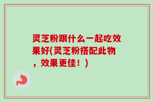 灵芝粉跟什么一起吃效果好(灵芝粉搭配此物，效果更佳！)