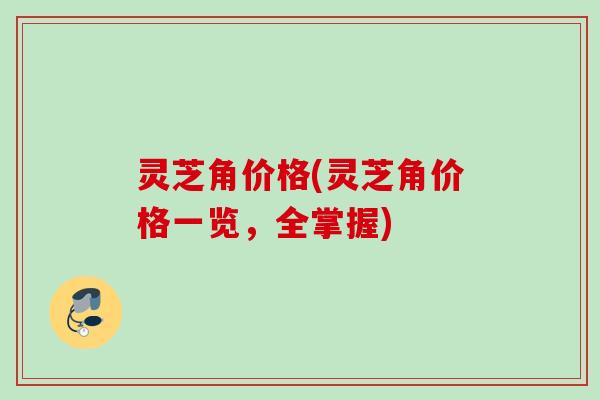 灵芝角价格(灵芝角价格一览，全掌握)