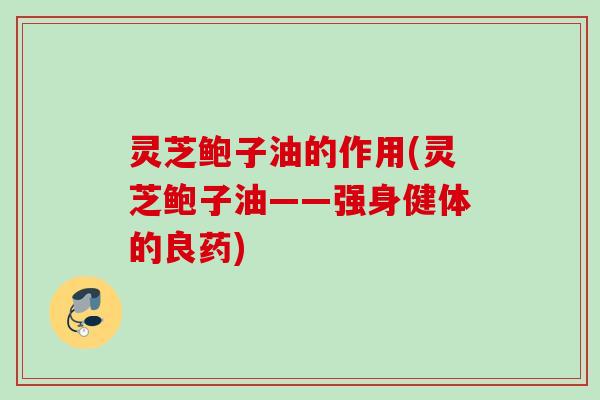 灵芝鲍子油的作用(灵芝鲍子油——强身健体的良药)