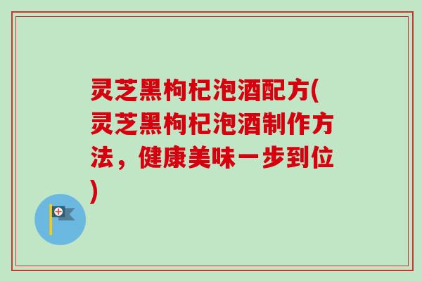 灵芝黑枸杞泡酒配方(灵芝黑枸杞泡酒制作方法,健康美味一步到位) 灵芝黑枸杞泡酒配方(灵芝黑枸杞泡酒制作方法,健康美味一步到位)