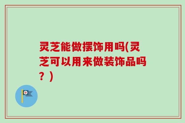 灵芝能做摆饰用吗(灵芝可以用来做装饰品吗？)