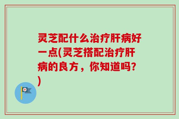 灵芝配什么好一点(灵芝搭配的良方,你知道吗?) 灵芝配什么好一点(灵芝搭配的良方,你知道吗?)