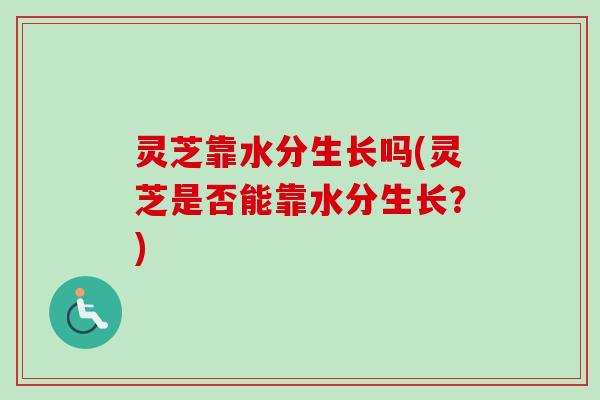 灵芝靠水分生长吗(灵芝是否能靠水分生长？)